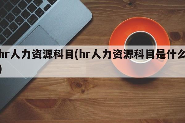 hr人力资源科目(hr人力资源科目是什么)